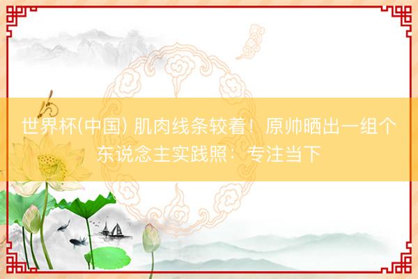 世界杯(中国) 肌肉线条较着！原帅晒出一组个东说念主实践照：专注当下