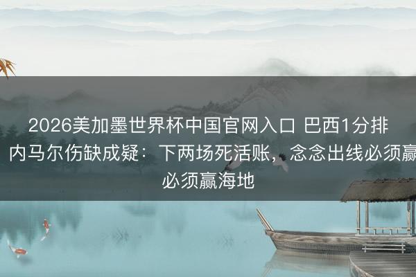 2026美加墨世界杯中国官网入口 巴西1分排第3，内马尔伤缺成疑：下两场死活账，念念出线必须赢海地