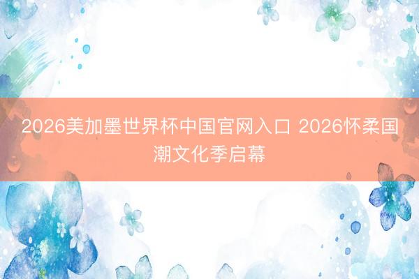 2026美加墨世界杯中国官网入口 2026怀柔国潮文化季启幕