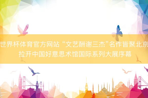 世界杯体育官方网站 “文艺酬谢三杰”名作皆聚北京 拉开中国好意思术馆国际系列大展序幕