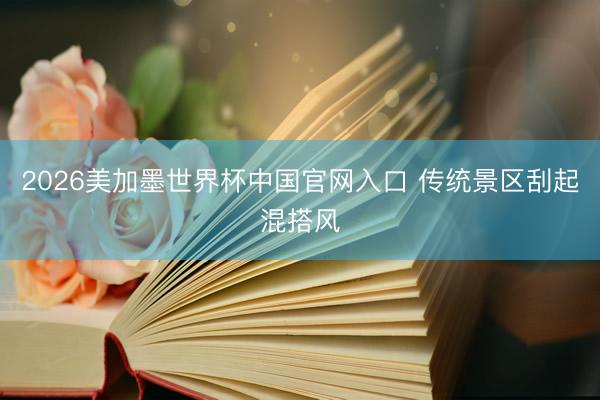 2026美加墨世界杯中国官网入口 传统景区刮起混搭风