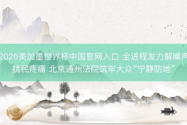 2026美加墨世界杯中国官网入口 全进程发力解噪声扰民疼痛 北京通州法院筑牢大众“宁静防地”