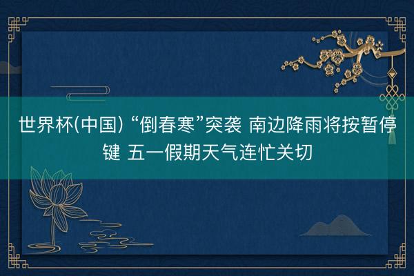 世界杯(中国) “倒春寒”突袭 南边降雨将按暂停键 五一假期天气连忙关切