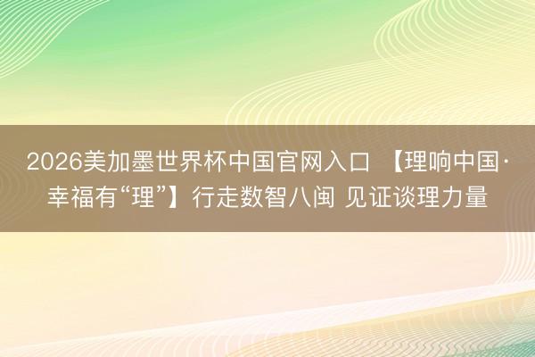 2026美加墨世界杯中国官网入口 【理响中国·幸福有“理”】行走数智八闽 见证谈理力量