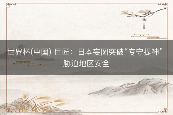 世界杯(中国) 巨匠：日本妄图突破“专守提神” 胁迫地区安全