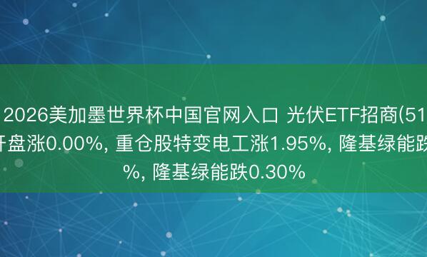 2026美加墨世界杯中国官网入口 光伏ETF招商(516230)开盘涨0.00%， 重仓股特变电工涨1.95%， 隆基绿能跌0.30%