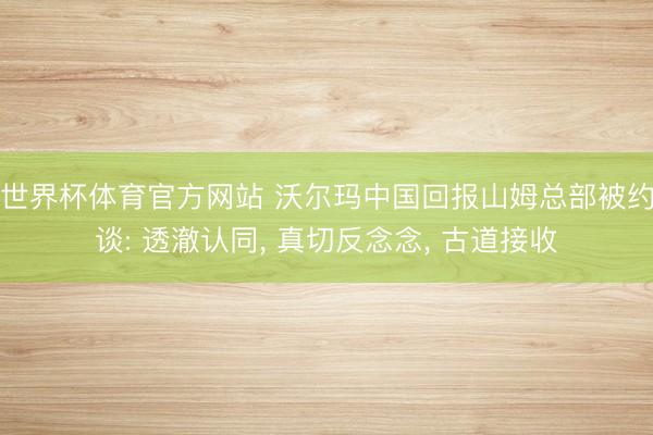 世界杯体育官方网站 沃尔玛中国回报山姆总部被约谈: 透澈认同， 真切反念念， 古道接收