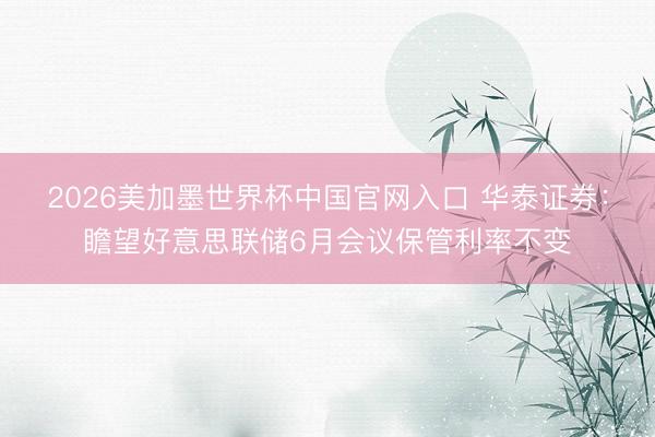 2026美加墨世界杯中国官网入口 华泰证券：瞻望好意思联储6月会议保管利率不变