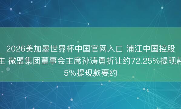 2026美加墨世界杯中国官网入口 浦江中国控股权易主 微盟集团董事会主席孙涛勇折让约72.25%提现款要约