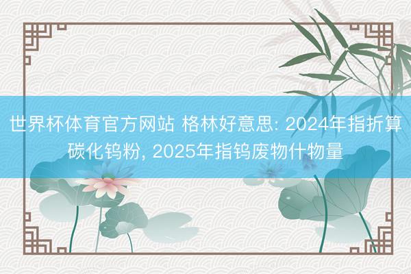 世界杯体育官方网站 格林好意思: 2024年指折算碳化钨粉, 2025年指钨废物什物量