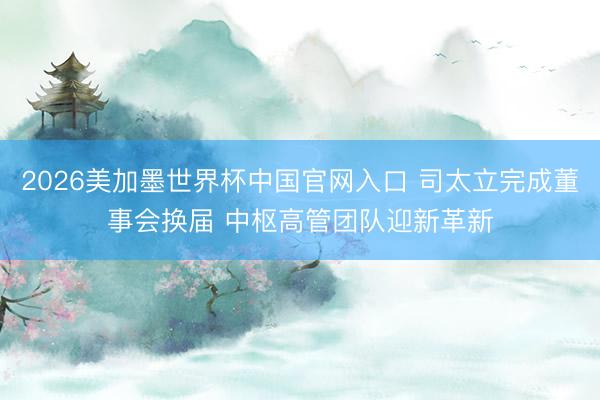 2026美加墨世界杯中国官网入口 司太立完成董事会换届 中枢高管团队迎新革新
