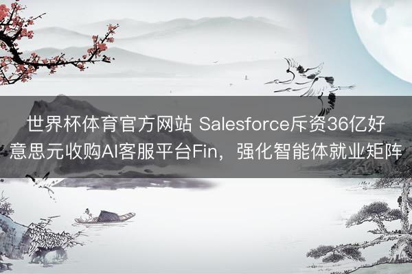 世界杯体育官方网站 Salesforce斥资36亿好意思元收购AI客服平台Fin，强化智能体就业矩阵