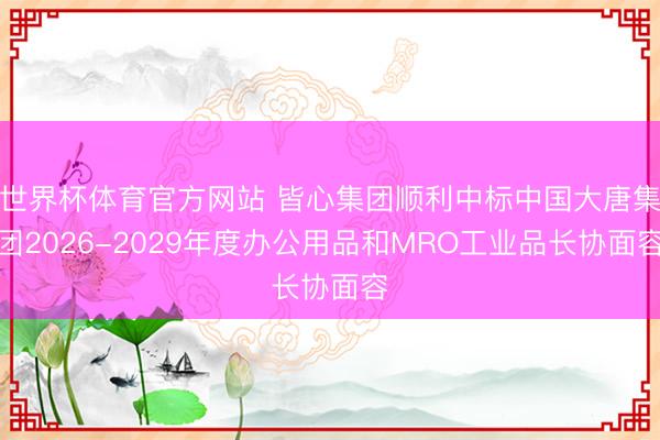 世界杯体育官方网站 皆心集团顺利中标中国大唐集团2026-2029年度办公用品和MRO工业品长协面容