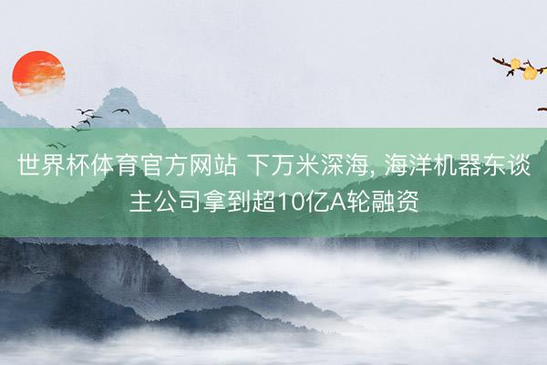 世界杯体育官方网站 下万米深海， 海洋机器东谈主公司拿到超10亿A轮融资