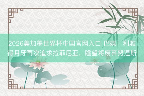 2026美加墨世界杯中国官网入口 巴媒：利雅得月牙再次追求拉菲尼亚，瞻望将废弃努涅斯