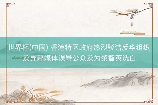 世界杯(中国) 香港特区政府热烈驳诘反华组织及异邦媒体误导公众及为黎智英洗白
