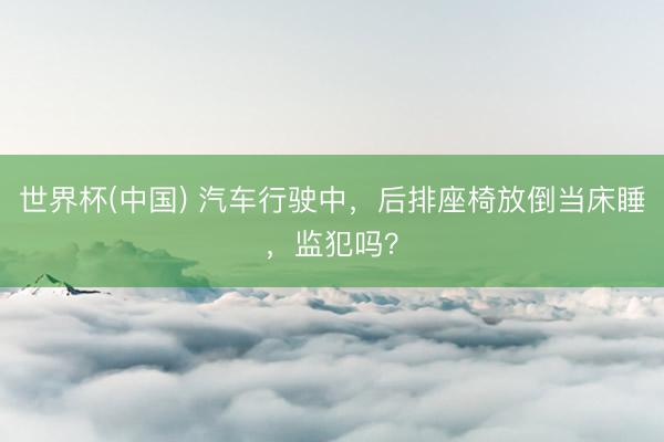 世界杯(中国) 汽车行驶中，后排座椅放倒当床睡，监犯吗？