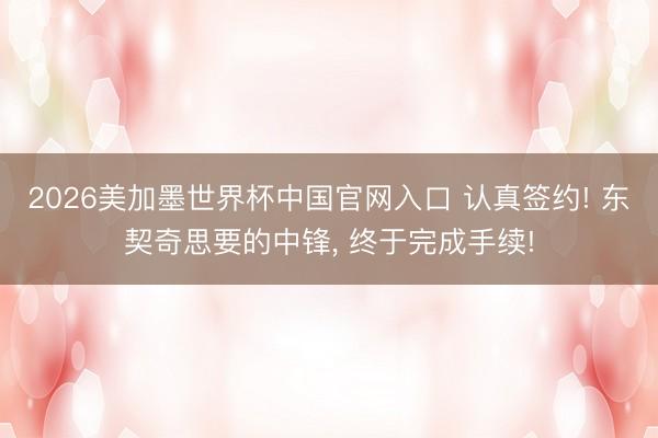 2026美加墨世界杯中国官网入口 认真签约! 东契奇思要的中锋， 终于完成手续!