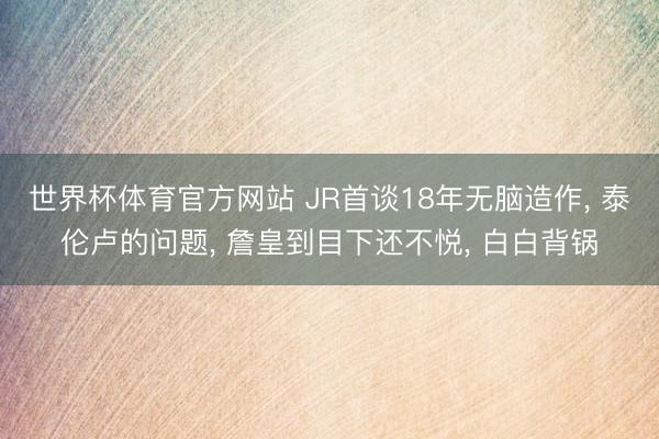 世界杯体育官方网站 JR首谈18年无脑造作， 泰伦卢的问题， 詹皇到目下还不悦， 白白背锅